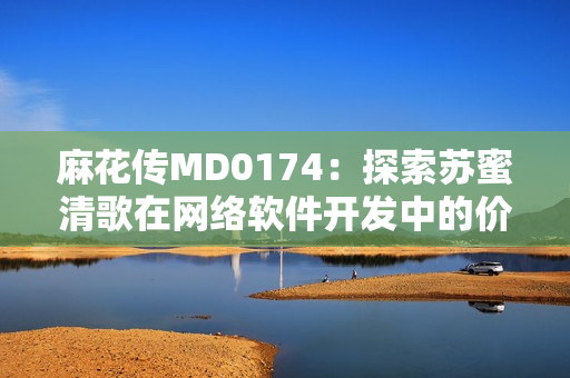 麻花传MD0174：探索苏蜜清歌在网络软件开发中的价值与应用