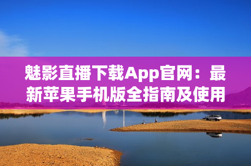 魅影直播下载App官网：最新苹果手机版全指南及使用方法