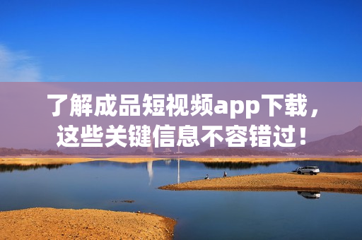 了解成品短视频app下载，这些关键信息不容错过！