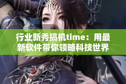 行业新秀搞机time：用最新软件带你领略科技世界