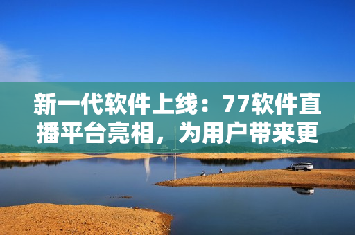 新一代软件上线：77软件直播平台亮相，为用户带来更先进的直播体验