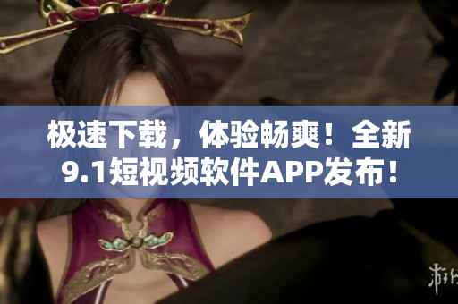 极速下载，体验畅爽！全新9.1短视频软件APP发布！