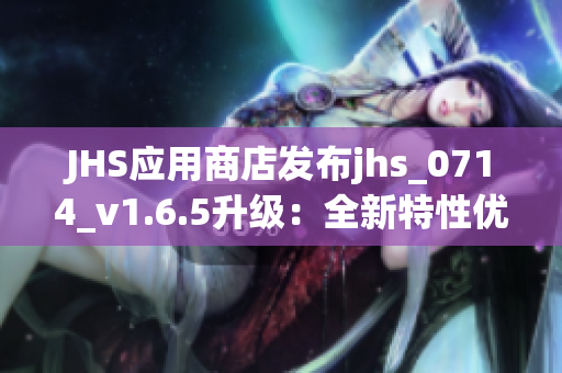 JHS应用商店发布jhs_0714_v1.6.5升级：全新特性优化完善