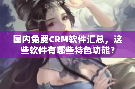 国内免费CRM软件汇总，这些软件有哪些特色功能？