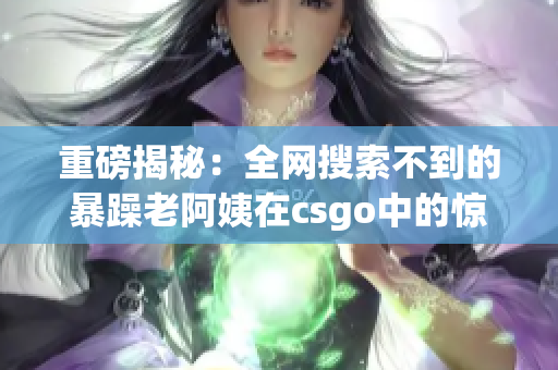 重磅揭秘：全网搜索不到的暴躁老阿姨在csgo中的惊人表现！