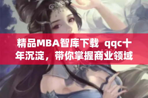 精品MBA智库下载  qqc十年沉淀，带你掌握商业领域的最新趋势与洞见