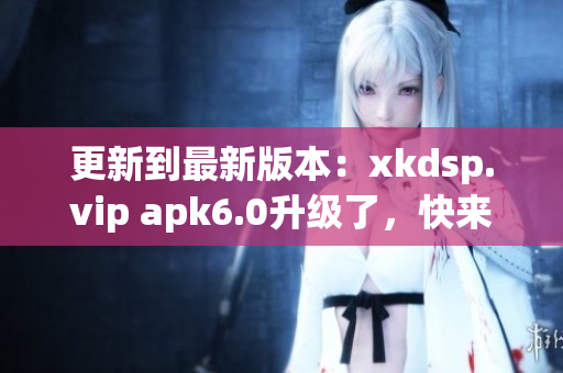 更新到最新版本：xkdsp.vip apk6.0升级了，快来体验最新功能！