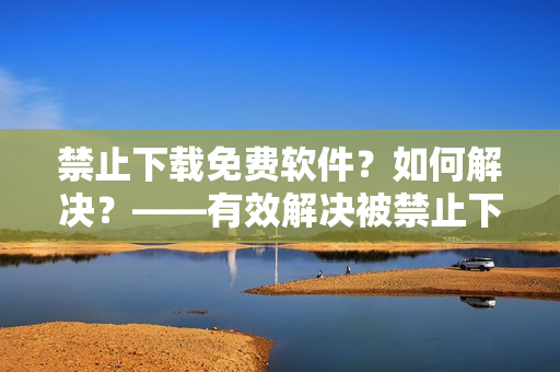 禁止下载免费软件？如何解决？——有效解决被禁止下载免费软件的问题