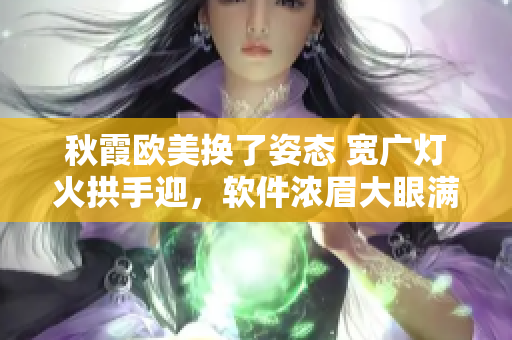 秋霞欧美换了姿态 宽广灯火拱手迎，软件浓眉大眼满满对话浓厚。