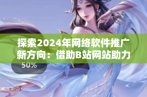 探索2024年网络软件推广新方向：借助B站网站助力软件行业发展