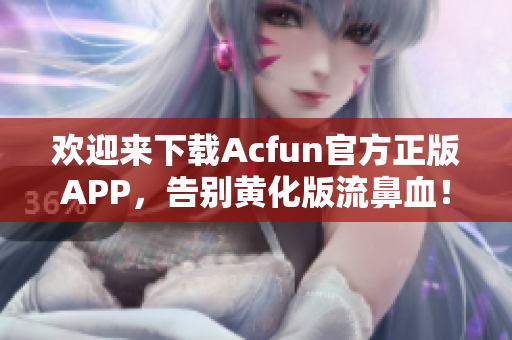 欢迎来下载Acfun官方正版APP，告别黄化版流鼻血！