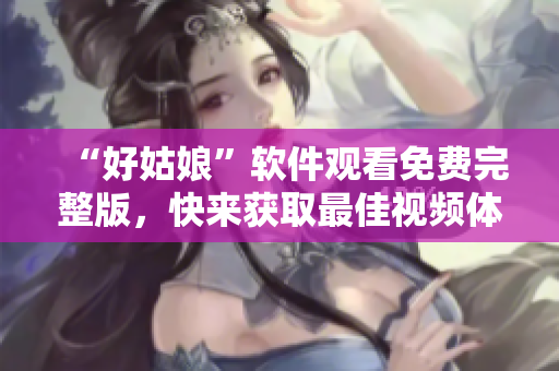 “好姑娘”软件观看免费完整版，快来获取最佳视频体验！