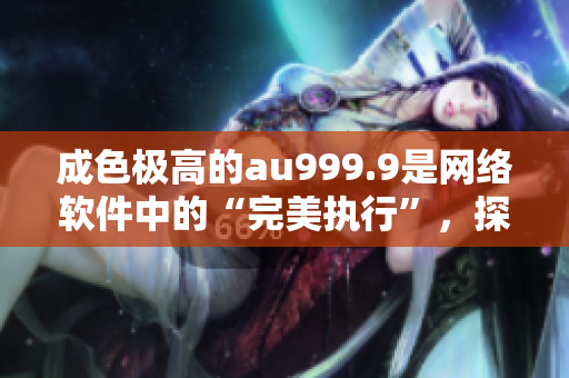 成色极高的au999.9是网络软件中的“完美执行”，探索其应用前景