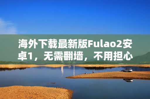 海外下载最新版Fulao2安卓1，无需翻墙，不用担心失联