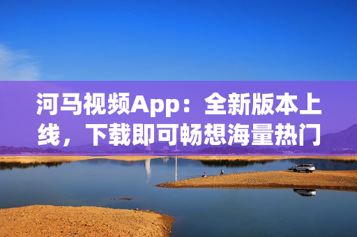 河马视频App：全新版本上线，下载即可畅想海量热门追剧