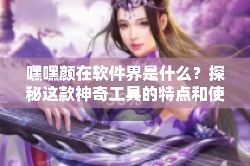 嘿嘿颜在软件界是什么？探秘这款神奇工具的特点和使用技巧