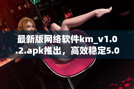 最新版网络软件km_v1.0.2.apk推出，高效稳定5.04m免费下载