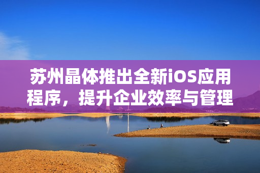 苏州晶体推出全新iOS应用程序，提升企业效率与管理