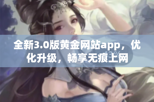 全新3.0版黄金网站app，优化升级，畅享无痕上网