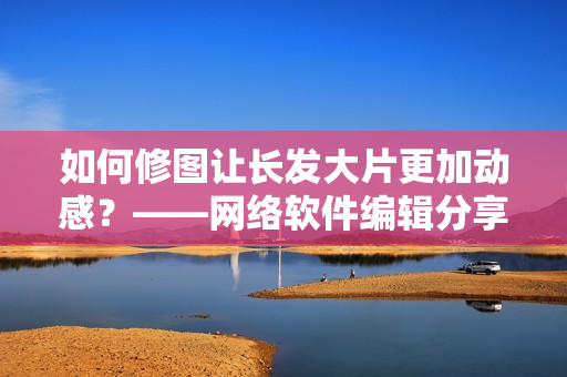 如何修图让长发大片更加动感？——网络软件编辑分享技巧