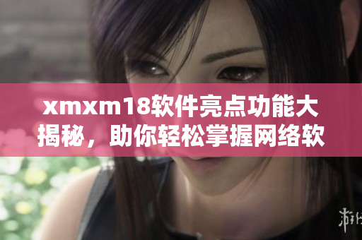 xmxm18软件亮点功能大揭秘，助你轻松掌握网络软件技巧