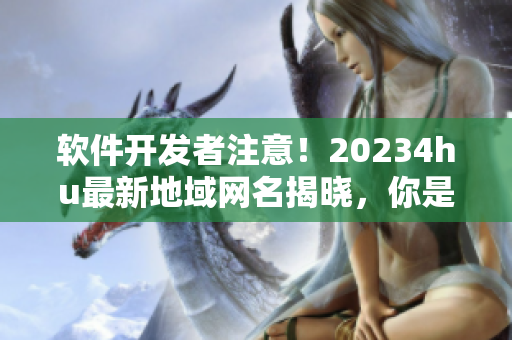 软件开发者注意！20234hu最新地域网名揭晓，你是否需要更新你的软件地址？