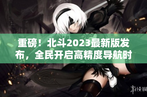 重磅！北斗2023最新版发布，全民开启高精度导航时代