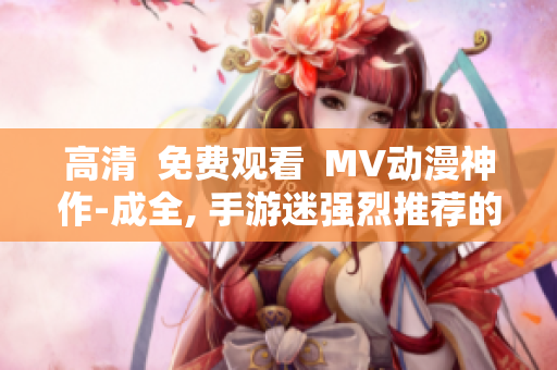 高清  免费观看  MV动漫神作-成全, 手游迷强烈推荐的新番！