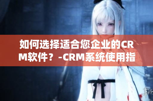 如何选择适合您企业的CRM软件？-CRM系统使用指南