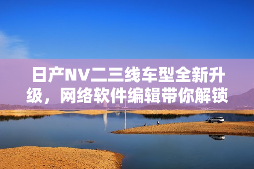 日产NV二三线车型全新升级，网络软件编辑带你解锁最新技术报道