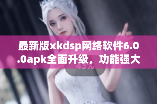 最新版xkdsp网络软件6.0.0apk全面升级，功能强大稳定，不可错过