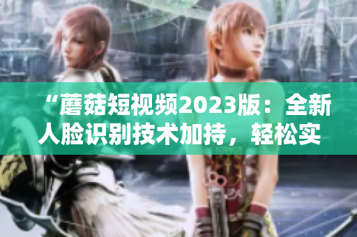 “蘑菇短视频2023版：全新人脸识别技术加持，轻松实现自动美颜”