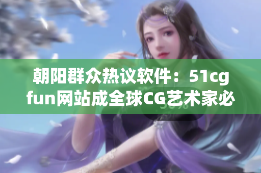 朝阳群众热议软件：51cgfun网站成全球CG艺术家必备之选！