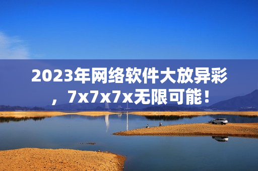 2023年网络软件大放异彩，7x7x7x无限可能！