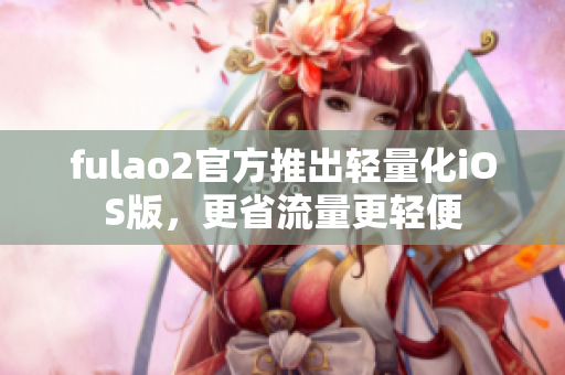 fulao2官方推出轻量化iOS版，更省流量更轻便