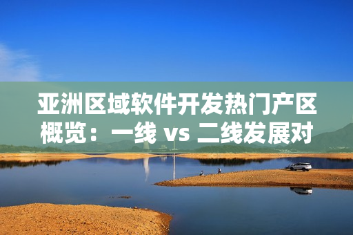 亚洲区域软件开发热门产区概览：一线 vs 二线发展对比