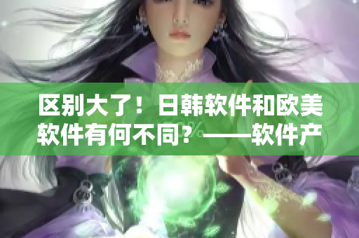 区别大了！日韩软件和欧美软件有何不同？——软件产品对比分析