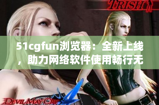 51cgfun浏览器：全新上线，助力网络软件使用畅行无阻