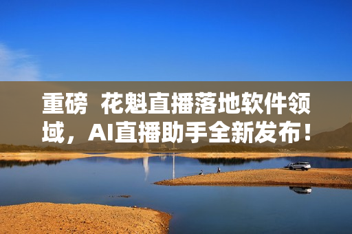 重磅  花魁直播落地软件领域，AI直播助手全新发布！