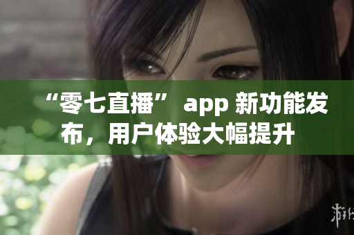 “零七直播” app 新功能发布，用户体验大幅提升