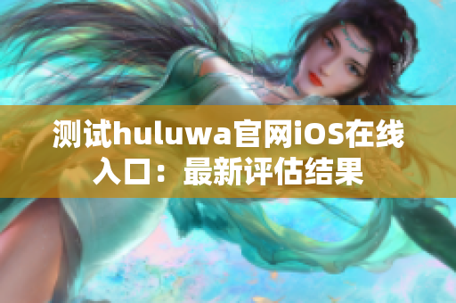 测试huluwa官网iOS在线入口：最新评估结果