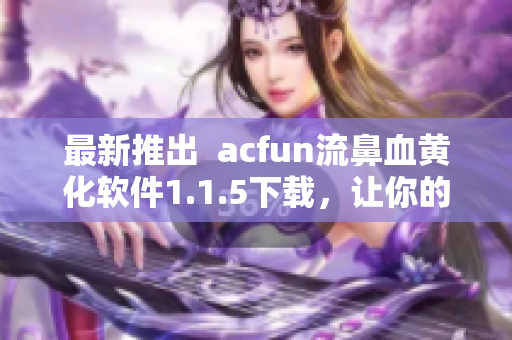 最新推出  acfun流鼻血黄化软件1.1.5下载，让你的视频观看更加刺激！