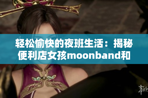 轻松愉快的夜班生活：揭秘便利店女孩moonband和她的游戏