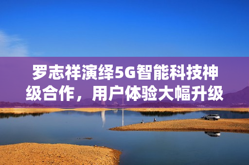 罗志祥演绎5G智能科技神级合作，用户体验大幅升级