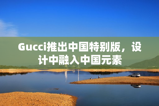 Gucci推出中国特别版，设计中融入中国元素