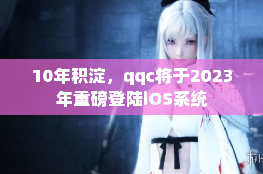 10年积淀，qqc将于2023年重磅登陆iOS系统