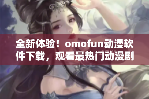 全新体验！omofun动漫软件下载，观看最热门动漫剧集！