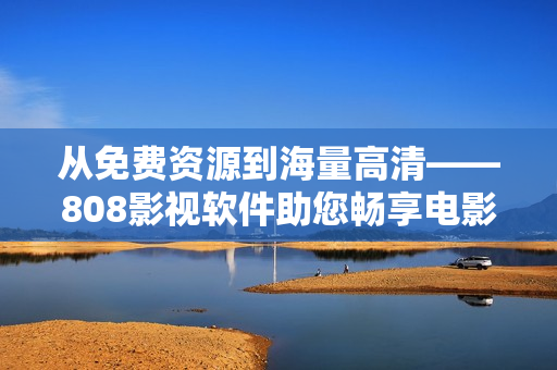 从免费资源到海量高清——808影视软件助您畅享电影盛宴