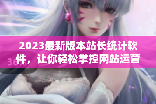 2023最新版本站长统计软件，让你轻松掌控网站运营