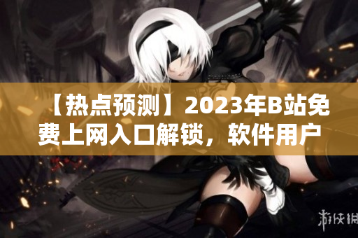 【热点预测】2023年B站免费上网入口解锁，软件用户关注！